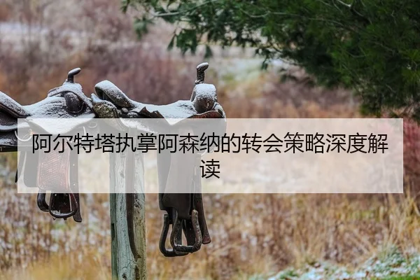 阿尔特塔执掌阿森纳的转会策略深度解读